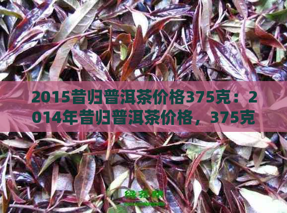 2015昔归普洱茶价格375克：2014年昔归普洱茶价格，375克