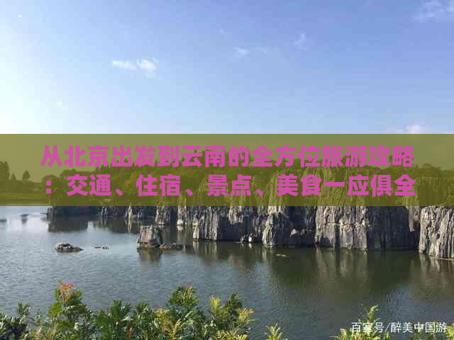 从北京出发到云南的全方位旅游攻略：交通、住宿、景点、美食一应俱全