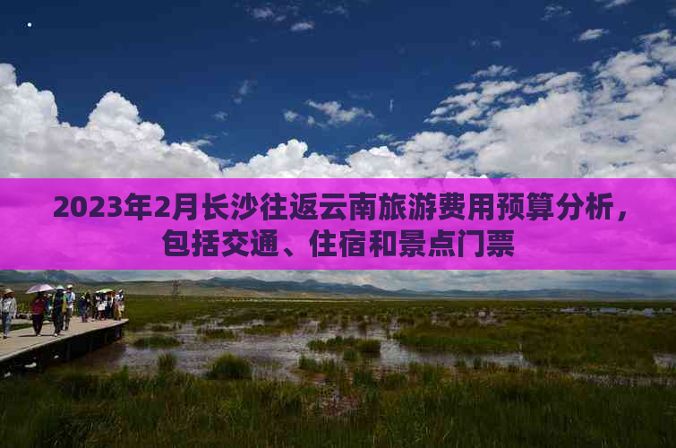 2023年2月长沙往返云南旅游费用预算分析，包括交通、住宿和景点门票