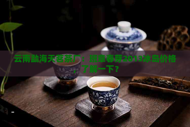 云南勐海天茗茶厂：班章春芽2013冰岛价格，了解一下？