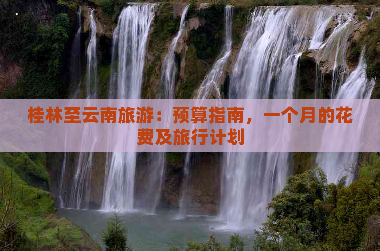 桂林至云南旅游：预算指南，一个月的花费及旅行计划