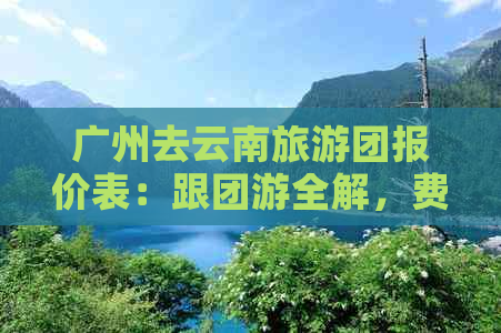 广州去云南旅游团报价表：跟团游全解，费用透明，吃住行全包！