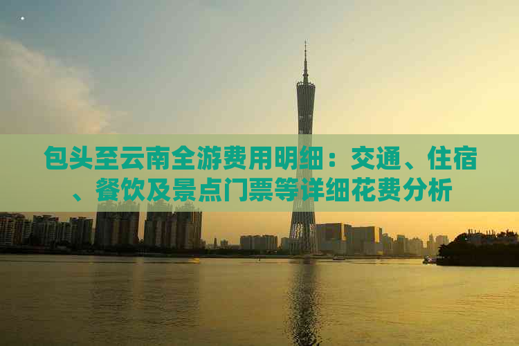 包头至云南全游费用明细：交通、住宿、餐饮及景点门票等详细花费分析