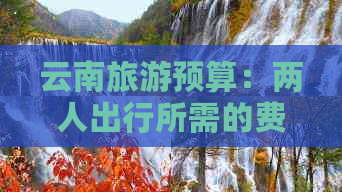 云南旅游预算：两人出行所需的费用及包含哪些项目？