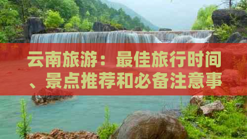 云南旅游：更佳旅行时间、景点推荐和必备注意事项，你想知道的都在这里！