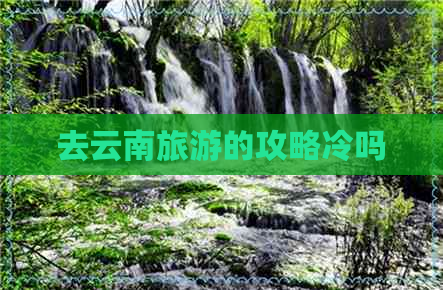 去云南旅游的攻略冷吗