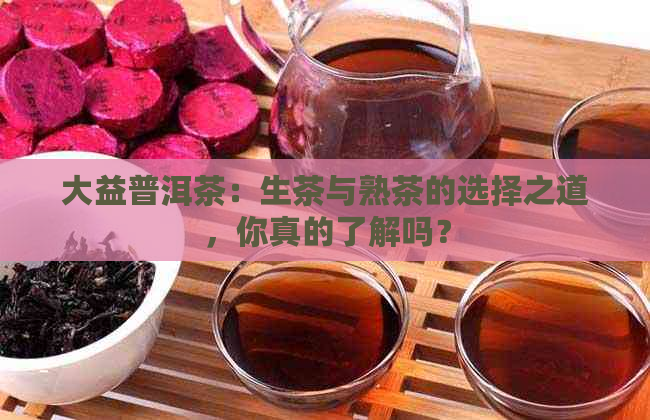 大益普洱茶：生茶与熟茶的选择之道，你真的了解吗？