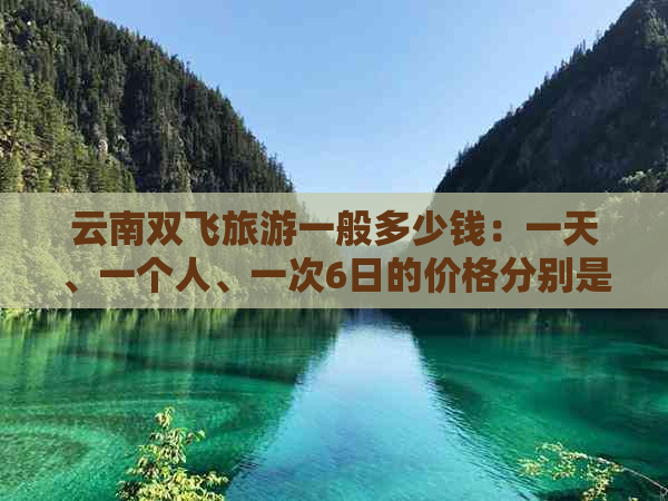 云南双飞旅游一般多少钱：一天、一个人、一次6日的价格分别是多少？