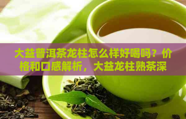 大益普洱茶龙柱怎么样好喝吗？价格和口感解析，大益龙柱熟茶深度评价