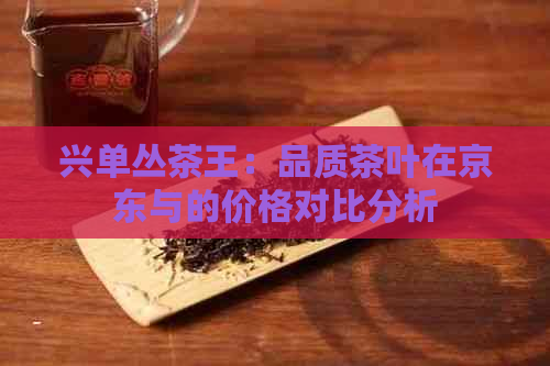 兴单丛茶王：品质茶叶在京东与的价格对比分析