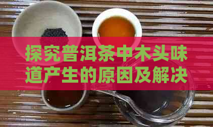 探究普洱茶中木头味道产生的原因及解决方法，让您喝出更好的普洱茶体验