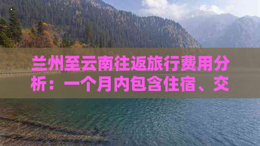 兰州至云南往返旅行费用分析：一个月内包含住宿、交通、餐饮等所有费用