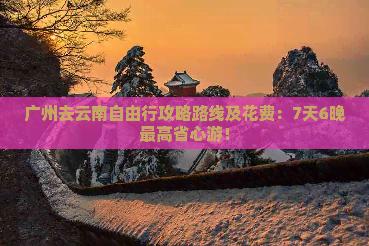 广州去云南自由行攻略路线及花费：7天6晚更高省心游！