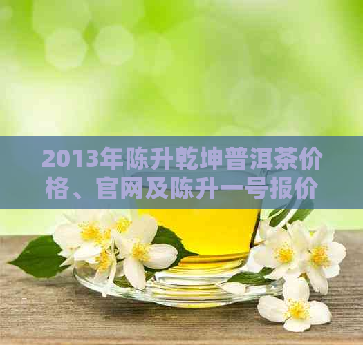 2013年陈升乾坤普洱茶价格、官网及陈升一号报价