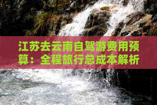 江苏去云南自驾游费用预算：全程旅行总成本解析