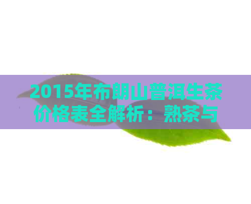 2015年布朗山普洱生茶价格表全解析：熟茶与原料来源一次看清