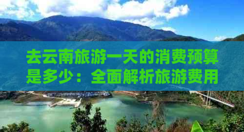 去云南旅游一天的消费预算是多少：全面解析旅游费用