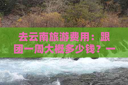 去云南旅游费用：跟团一周大概多少钱？一天需要多少？七日游预算如何？