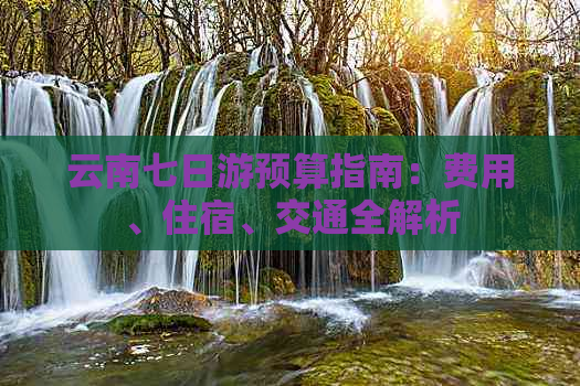云南七日游预算指南：费用、住宿、交通全解析
