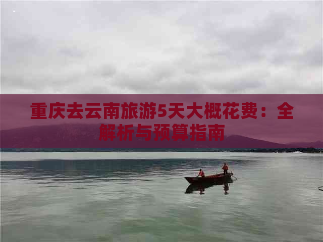 重庆去云南旅游5天大概花费：全解析与预算指南