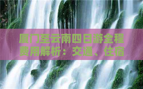 厦门至云南四日游全程费用解析：交通、住宿、餐饮及景点门票全面掌握