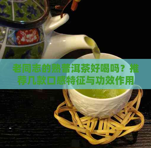 老同志的熟普洱茶好喝吗？推荐几款口感特征与功效作用，哪款？