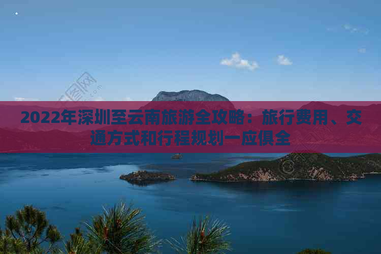 2022年深圳至云南旅游全攻略：旅行费用、交通方式和行程规划一应俱全