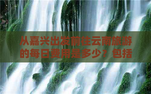 从嘉兴出发前往云南旅游的每日费用是多少？包括交通、住宿和门票等各项开支