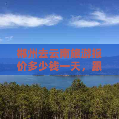 郴州去云南旅游报价多少钱一天，跟团游价格及详情