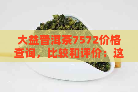 大益普洱茶7572价格查询，比较和评价：这款普洱茶的特点和优缺点