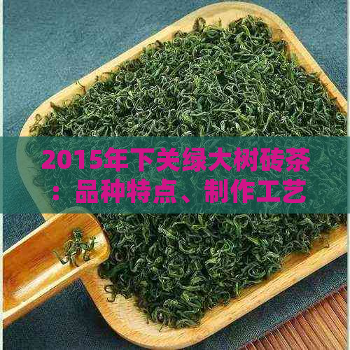 2015年下关绿大树砖茶：品种特点、制作工艺与品鉴方法全面解析