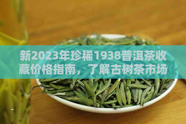 新2023年珍稀1938普洱茶收藏价格指南，了解古树茶市场行情