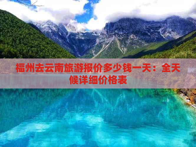 福州去云南旅游报价多少钱一天：全天候详细价格表