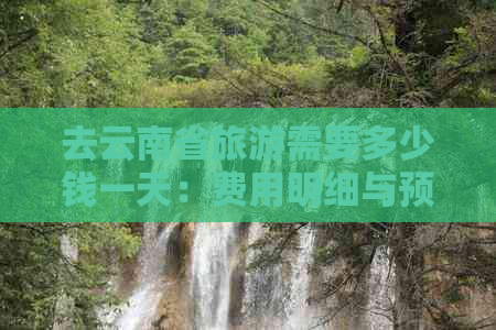 去云南省旅游需要多少钱一天：费用明细与预算指南