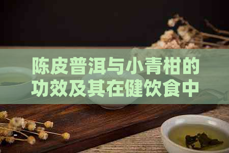 陈皮普洱与小青柑的功效及其在健饮食中的重要性