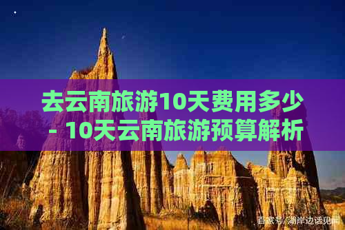 去云南旅游10天费用多少 - 10天云南旅游预算解析