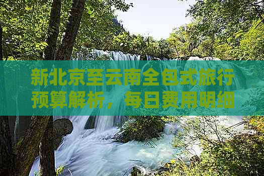 新北京至云南全包式旅行预算解析，每日费用明细揭秘！