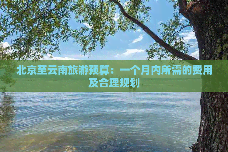 北京至云南旅游预算：一个月内所需的费用及合理规划