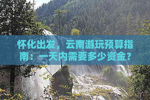 怀化出发，云南游玩预算指南：一天内需要多少资金？