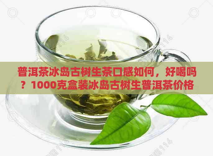 普洱茶冰岛古树生茶口感如何，好喝吗？1000克盒装冰岛古树生普洱茶价格。