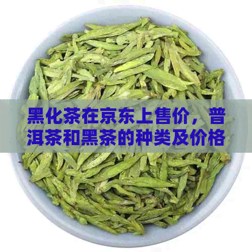 黑化茶在京东上售价，普洱茶和黑茶的种类及价格对比