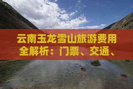 云南玉龙雪山旅游费用全解析：门票、交通、住宿等详细花费一览！