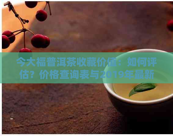 今大福普洱茶收藏价值：如何评估？价格查询表与2019年最新价