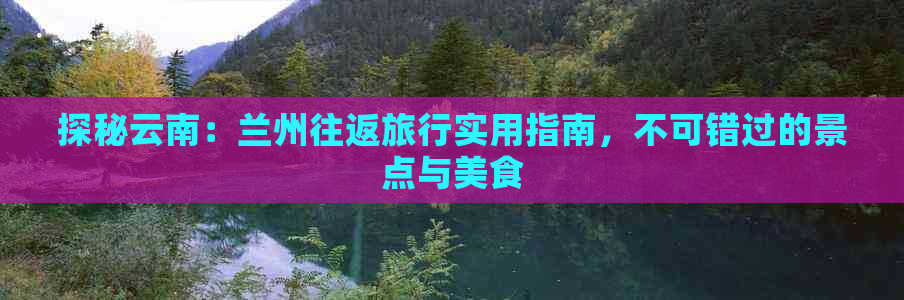 探秘云南：兰州往返旅行实用指南，不可错过的景点与美食