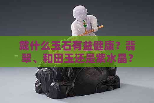 戴什么玉石有益健康？翡翠、和田玉还是紫水晶？