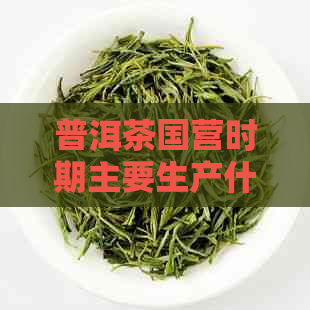 普洱茶国营时期主要生产什么的茶叶？