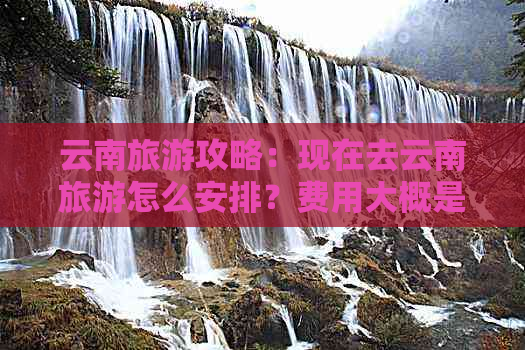 云南旅游攻略：现在去云南旅游怎么安排？费用大概是多少？