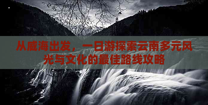 从威海出发，一日游探索云南多元风光与文化的更佳路线攻略