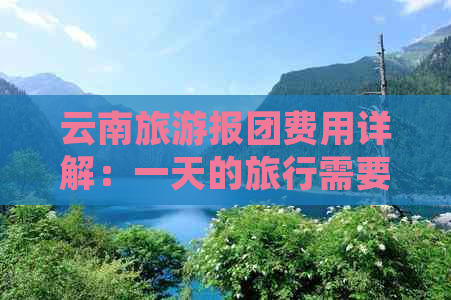 云南旅游报团费用详解：一天的旅行需要多少钱？