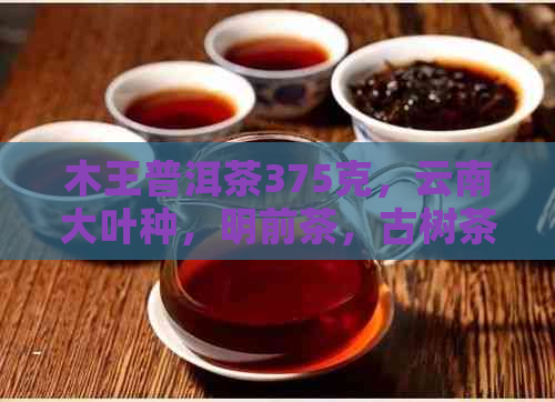 木王普洱茶375克，云南大叶种，明前茶，古树茶，纯正生茶，品质上乘